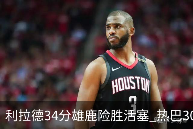 利拉德34分雄鹿险胜活塞 热巴30+11热火擒灰熊