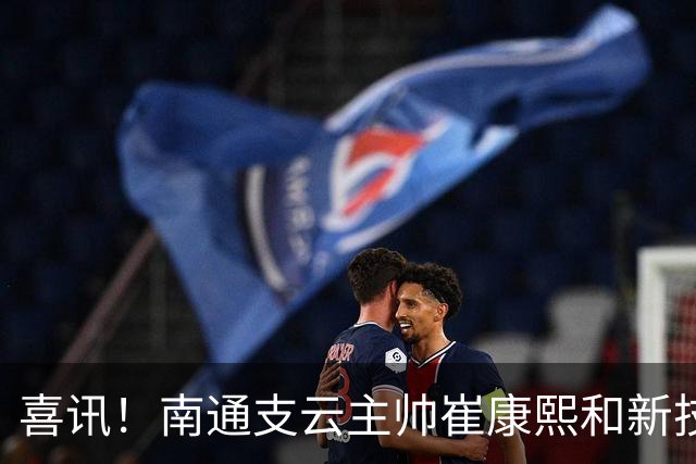 喜讯！南通支云主帅崔康熙和新技术总监韩鹏一起官宣确认四大新援加盟，值得期待