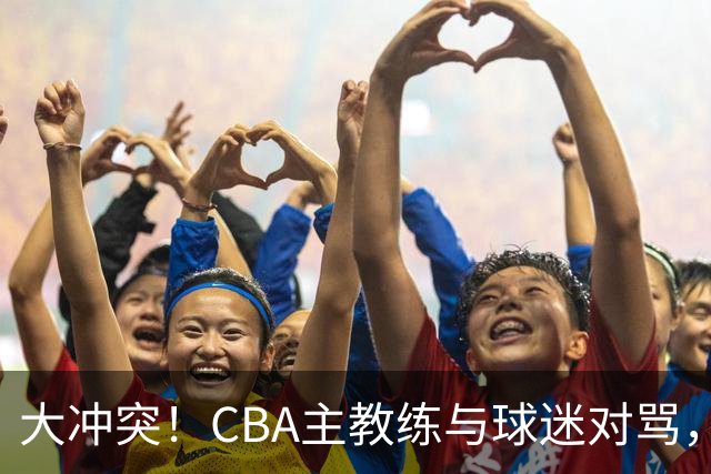 大冲突！CBA主教练与球迷对骂，场面十分尴尬