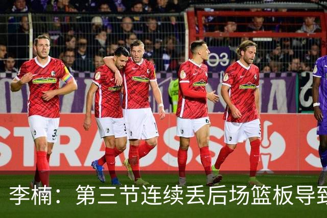 李楠：第三节连续丢后场篮板导致比赛被动 后续考虑桑普森顶五号位