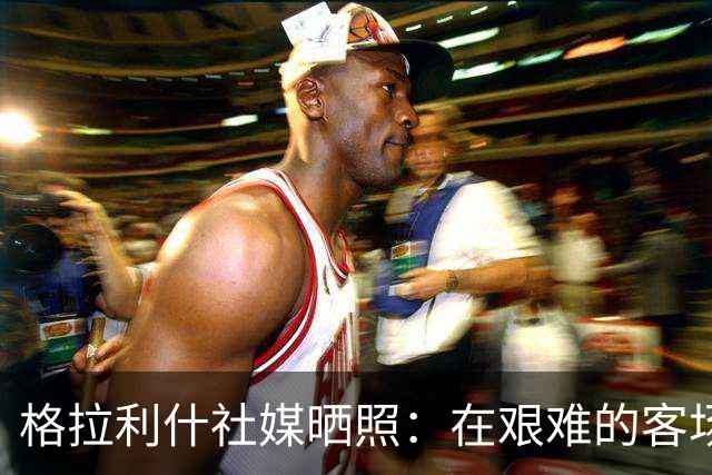格拉利什社媒晒照：在艰难的客场比赛中收获一分