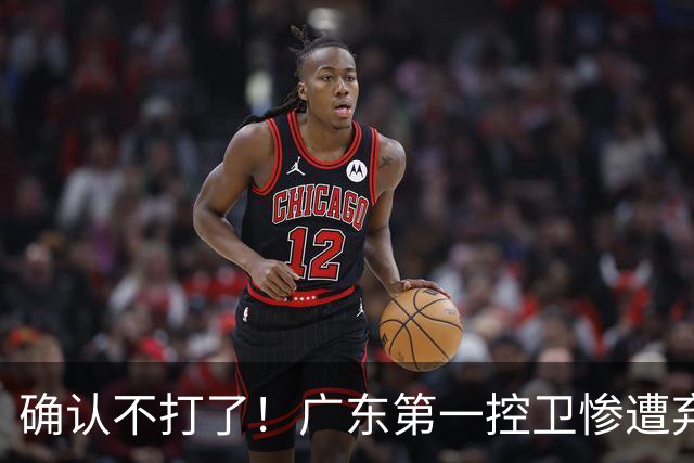 确认不打了！广东第一控卫惨遭弃用，或被小陈总交易出去？