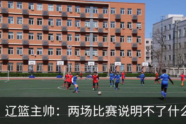 辽篮主帅：两场比赛说明不了什么 不单独评价个人表现