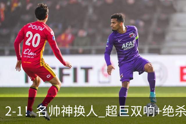 2-1！名帅神换人 超巨双响+绝杀 15亿豪门笑傲国家德比 终结死敌联赛全胜