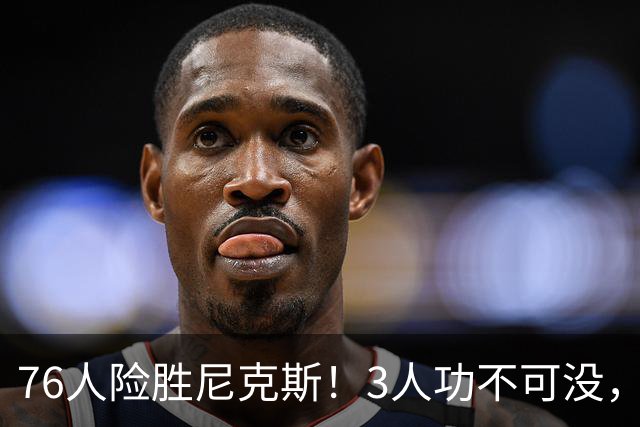 76人险胜尼克斯！3人功不可没，马克西27分1人奇兵，老詹杀死比赛